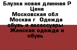 Блузка новая длинная Р.54-56 › Цена ­ 500 - Московская обл., Москва г. Одежда, обувь и аксессуары » Женская одежда и обувь   